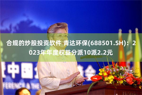 合规的炒股投资软件 青达环保(688501.SH)：2023年年度权益分派10派2.2元