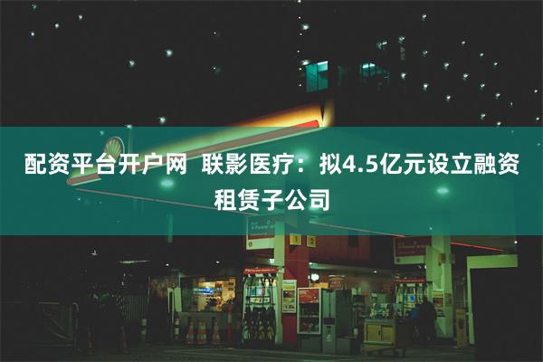 配资平台开户网  联影医疗：拟4.5亿元设立融资租赁子公司