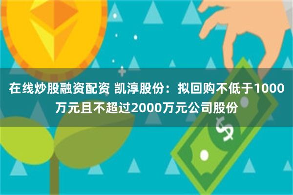 在线炒股融资配资 凯淳股份：拟回购不低于1000万元且不超过2000万元公司股份