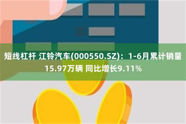 短线杠杆 江铃汽车(000550.SZ)：1-6月累计销量15.97万辆 同比增长9.11%