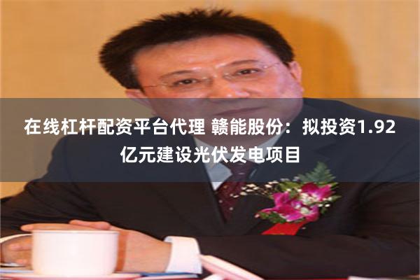 在线杠杆配资平台代理 赣能股份：拟投资1.92亿元建设光伏发电项目