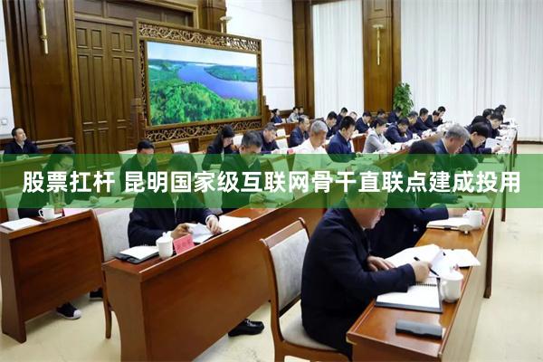 股票扛杆 昆明国家级互联网骨干直联点建成投用