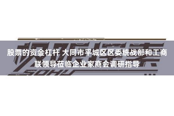 股票的资金杠杆 大同市平城区区委统战部和工商联领导莅临企业家商会调研指导