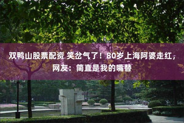 双鸭山股票配资 笑岔气了！80岁上海阿婆走红，网友：简直是我的嘴替