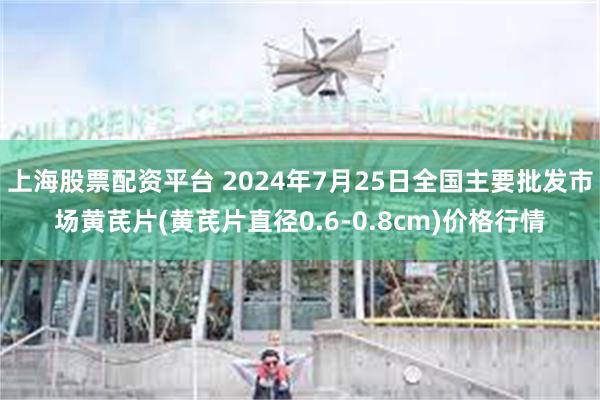 上海股票配资平台 2024年7月25日全国主要批发市场黄芪片(黄芪片直径0.6-0.8cm)价格行情