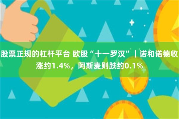 股票正规的杠杆平台 欧股“十一罗汉”｜诺和诺德收涨约1.4%，阿斯麦则跌约0.1%