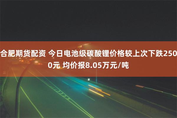 合肥期货配资 今日电池级碳酸锂价格较上次下跌2500元 均价报8.05万元/吨