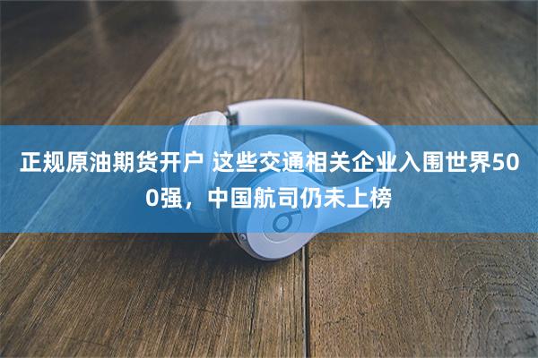 正规原油期货开户 这些交通相关企业入围世界500强，中国航司仍未上榜