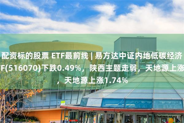 配资标的股票 ETF最前线 | 易方达中证内地低碳经济主题ETF(516070)下跌0.49%，陕西主题走弱，天地源上涨1.74%