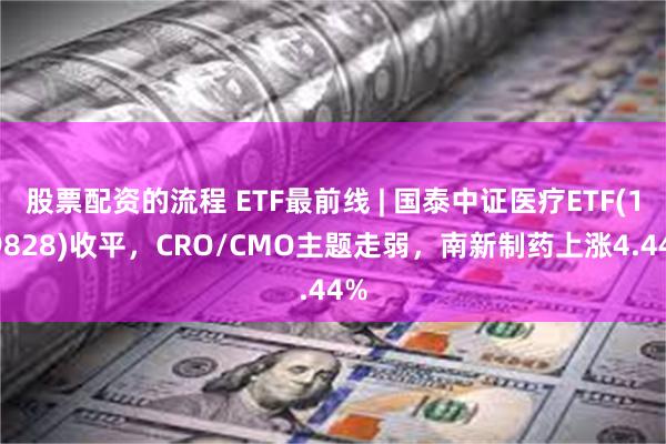 股票配资的流程 ETF最前线 | 国泰中证医疗ETF(159828)收平，CRO/CMO主题走弱，南新制药上涨4.44%