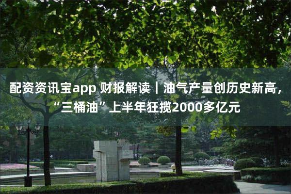 配资资讯宝app 财报解读｜油气产量创历史新高，“三桶油”上半年狂揽2000多亿元