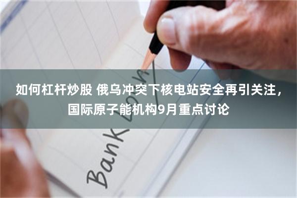 如何杠杆炒股 俄乌冲突下核电站安全再引关注，国际原子能机构9月重点讨论