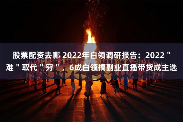 股票配资去哪 2022年白领调研报告：2022＂难＂取代＂穷＂，6成白领搞副业直播带货成主选