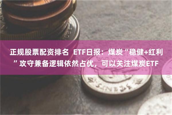 正规股票配资排名  ETF日报：煤炭“稳健+红利”攻守兼备逻辑依然占优，可以关注煤炭ETF