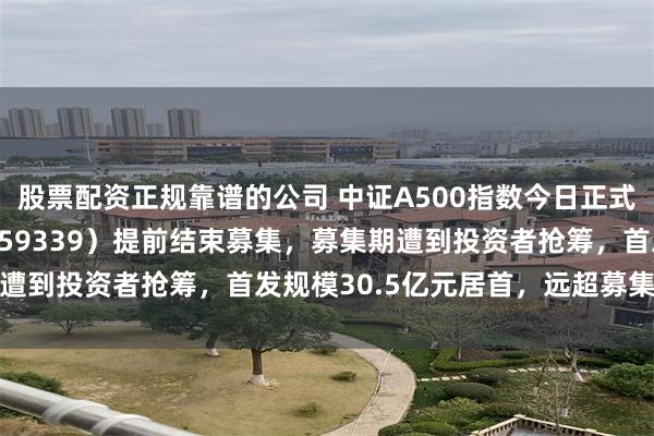 股票配资正规靠谱的公司 中证A500指数今日正式发布！A500ETF（159339）提前结束募集，募集期遭到投资者抢筹，首发规模30.5亿元居首，远超募集规模上限