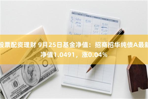 股票配资理财 9月25日基金净值：招商招华纯债A最新净值1.0491，涨0.04%