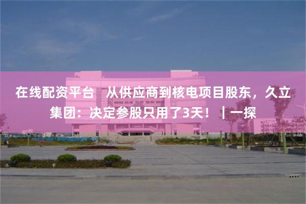 在线配资平台   从供应商到核电项目股东，久立集团：决定参股只用了3天！｜一探