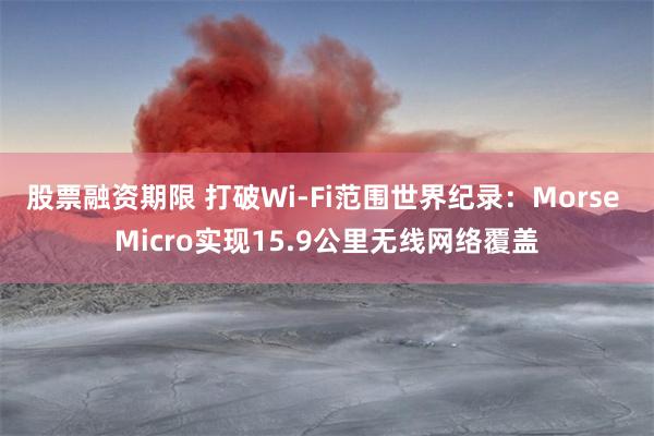 股票融资期限 打破Wi-Fi范围世界纪录：Morse Micro实现15.9公里无线网络覆盖