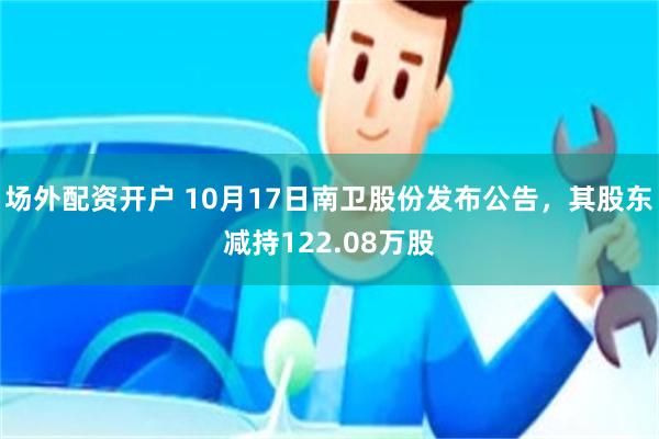 场外配资开户 10月17日南卫股份发布公告，其股东减持122.08万股