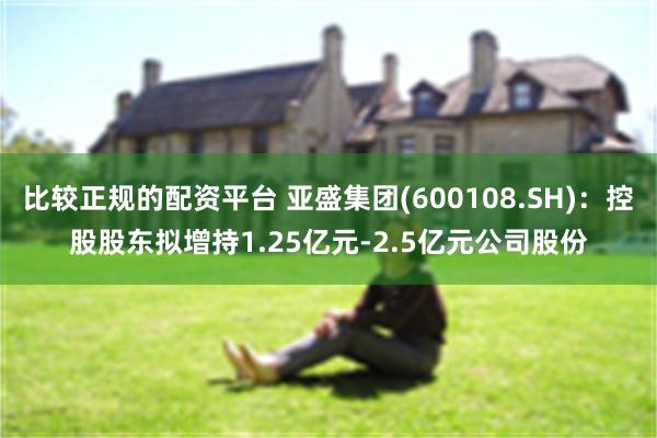 比较正规的配资平台 亚盛集团(600108.SH)：控股股东拟增持1.25亿元-2.5亿元公司股份