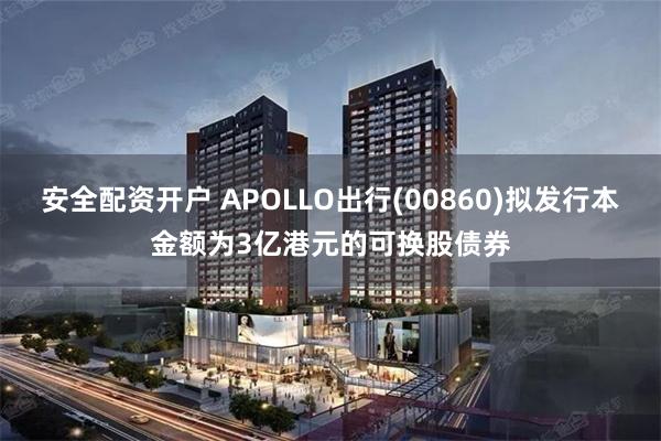 安全配资开户 APOLLO出行(00860)拟发行本金额为3亿港元的可换股债券