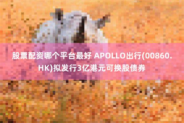 股票配资哪个平台最好 APOLLO出行(00860.HK)拟发行3亿港元可换股债券