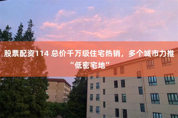 股票配资114 总价千万级住宅热销，多个城市力推“低密宅地”