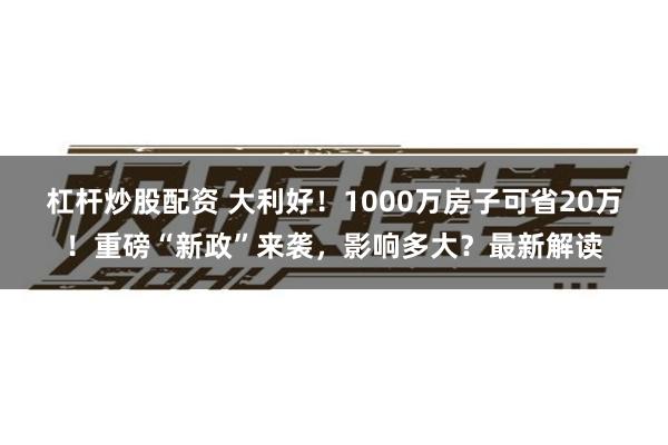 杠杆炒股配资 大利好！1000万房子可省20万！重磅“新政”来袭，影响多大？最新解读