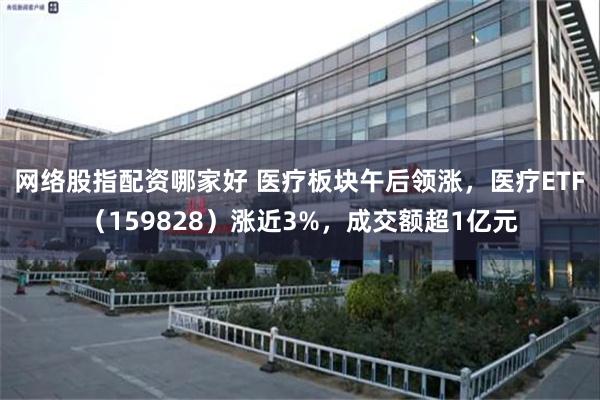 网络股指配资哪家好 医疗板块午后领涨，医疗ETF（159828）涨近3%，成交额超1亿元