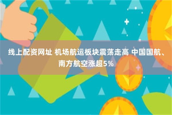 线上配资网址 机场航运板块震荡走高 中国国航、南方航空涨超5%