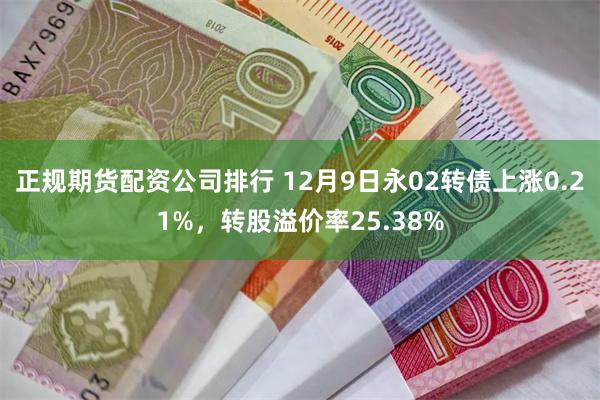 正规期货配资公司排行 12月9日永02转债上涨0.21%，转股溢价率25.38%