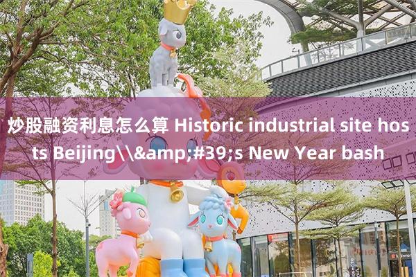 炒股融资利息怎么算 Historic industrial site hosts Beijing\&#39;s New Year bash