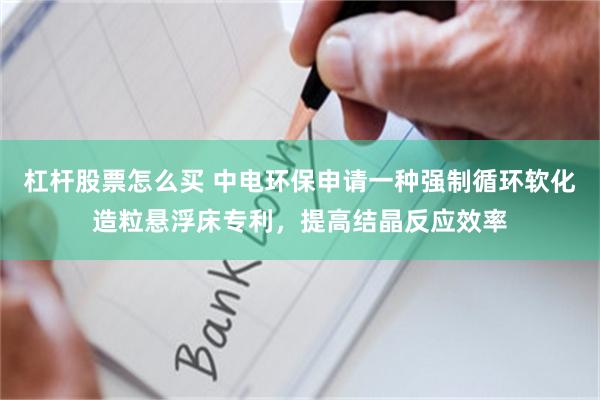 杠杆股票怎么买 中电环保申请一种强制循环软化造粒悬浮床专利，提高结晶反应效率