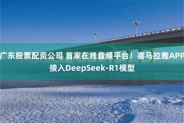 广东股票配资公司 首家在线音频平台！喜马拉雅APP接入DeepSeek-R1模型