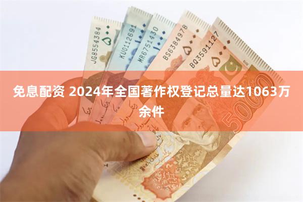 免息配资 2024年全国著作权登记总量达1063万余件