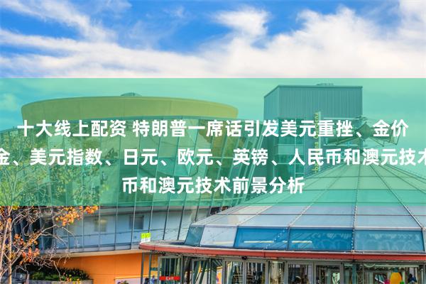 十大线上配资 特朗普一席话引发美元重挫、金价飙升！黄金、美元指数、日元、欧元、英镑、人民币和澳元技术前景分析