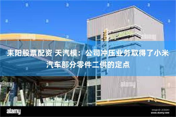 耒阳股票配资 天汽模：公司冲压业务取得了小米汽车部分零件二供的定点