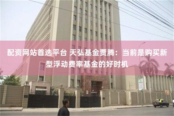 配资网站首选平台 天弘基金贾腾：当前是购买新型浮动费率基金的好时机
