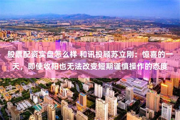 股票配资实盘怎么样 和讯投顾苏立刚：惊喜的一天，即使收阳也无法改变短期谨慎操作的态度