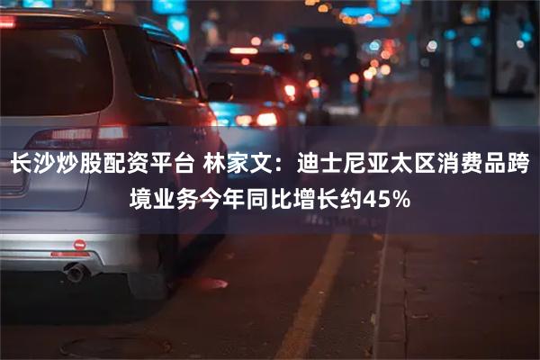 长沙炒股配资平台 林家文：迪士尼亚太区消费品跨境业务今年同比增长约45%